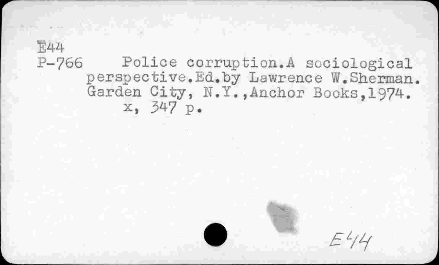 ﻿E44
P-766 Police corruption.A sociological perspective.Ed.by Lawrence W.Sherman. Garden City, N.Y.,Anchor Books,1974.
x, 547 p.